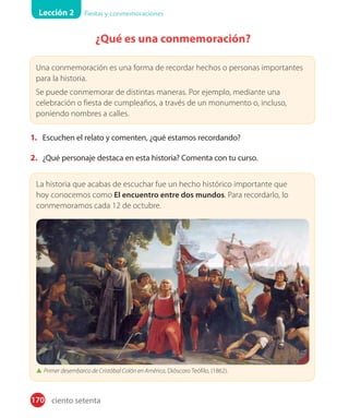 Lección 2 Fiestas y conmemoraciones
170
¿Qué es una conmemoración?
1. Escuchen el relato y comenten, ¿qué estamos recordando?
2. ¿Qué personaje destaca en esta historia? Comenta con tu curso.
La historia que acabas de escuchar fue un hecho histórico importante que
hoy conocemos como El encuentro entre dos mundos. Para recordarlo, lo
conmemoramos cada 12 de octubre.
Primer desembarco de Cristóbal Colón en América, Dióscoro Teófilo, (1862).
Una conmemoración es una forma de recordar hechos o personas importantes
para la historia.
Se puede conmemorar de distintas maneras. Por ejemplo, mediante una
celebración o fiesta de cumpleaños, a través de un monumento o, incluso,
poniendo nombres a calles.
ciento setenta
 