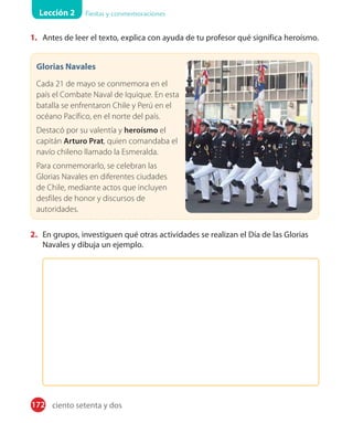 Lección 2 Fiestas y conmemoraciones
172
1. Antes de leer el texto, explica con ayuda de tu profesor qué significa heroísmo.
Glorias Navales
Cada 21 de mayo se conmemora en el
país el Combate Naval de Iquique. En esta
batalla se enfrentaron Chile y Perú en el
océano Pacífico, en el norte del país.
Destacó por su valentía y heroísmo el
capitán Arturo Prat, quien comandaba el
navío chileno llamado la Esmeralda.
Para conmemorarlo, se celebran las
Glorias Navales en diferentes ciudades
de Chile, mediante actos que incluyen
desfiles de honor y discursos de
autoridades.
2. En grupos, investiguen qué otras actividades se realizan el Día de las Glorias
Navales y dibuja un ejemplo.
ciento setenta y dos
 