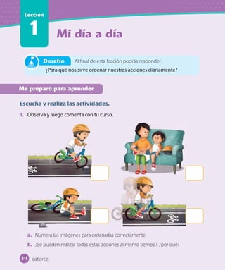 Mi día a día
Lección
1
Me preparo para aprender
Escucha y realiza las actividades.
1. Observa y luego comenta con tu curso.
a. Numera las imágenes para ordenarlas correctamente.
b. ¿Se pueden realizar todas estas acciones al mismo tiempo?, ¿por qué?
Al final de esta lección podrás responder:
¿Para qué nos sirve ordenar nuestras acciones diariamente?
Desafío
catorce14
 