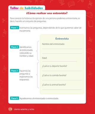 178
Paso 1 Inventamos las preguntas, dependiendo de lo que queremos saber de
esa persona.
Paso 2 Identificamos
al entrevistado,
colocando su
nombre y edad.
Paso 3 Hacemos las
preguntas y
registramos las
respuestas.
Nombre del entrevistado:
Edad:
¿Cuál es tu deporte favorito?
¿Cuál es tu comida favorita?
¿Cuál es tu animal favorito?
Entrevista
Paso 4 Agradecemos al entrevistado o entrevistada.
¿Cómo realizar una entrevista?
Para conocer la historia o la opinión de una persona podemos entrevistarla, es
decir, hacerle un conjunto de preguntas.
ciento setenta y ocho
 