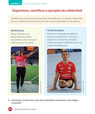 Lección 3 Personas importantes en Chile
184
Deportistas, científicos y ejemplos de solidaridad
También hay muchas personas que han sobresalido por ser grandes deportistas,
por sus contribuciones a las ciencias o por su gran solidaridad con los demás.
Natalia Duco
Atleta. Destaca en el
lanzamiento de la bala.
Actualmente, tiene el récord
chileno de esta disciplina.
GentilezaADOChile
Tomás González
Gimnasta. Ha ganado medallas en
diversas competencias. Uno de sus
logros fue ser el primer gimnasta
chileno en ganar medalla de oro en los
Juegos Panamericanos.
1. Comenten: ¿Cómo creen que estos deportistas alcanzaron estos logros
y triunfos?
GentilezaADOChile
ciento ochenta y cuatro
 