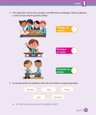 Unidad
1
2. Para aprender esta lección, puedes usar diferentes estrategias. Observa algunas
y marca la que más te gustaría utilizar.
Participar
en clases
Trabajar en
equipo
Comentar en
parejas
3. En parejas pinten las palabras clave de esta lección y luego respondan.
Semana Año
Días
Meses
Acciones
a. ¿Por qué creen que esas son las palabras clave?
quince 15
 