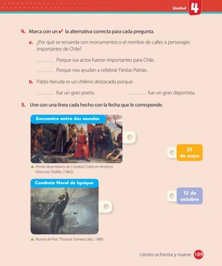 #
Unidad
189
4. Marca con un la alternativa correcta para cada pregunta.
a. ¿Por qué se recuerda con monumentos o el nombre de calles a personajes
importantes de Chile?
Porque sus actos fueron importantes para Chile.
Porque nos ayudan a celebrar Fiestas Patrias.
b. Pablo Neruda es un chileno destacado porque:
fue un gran poeta. fue un gran deportista.
5. Une con una línea cada hecho con la fecha que le corresponde.
12 de
octubre
Combate Naval de Iquique
Primer desembarco de Cristóbal Colón en América,
Dióscoro Teófilo, (1862).
Muerte de Prat, Thomas Somerscales, 1889.
Encuentro entre dos mundos
21
de mayo
ciento ochenta y nueve
 