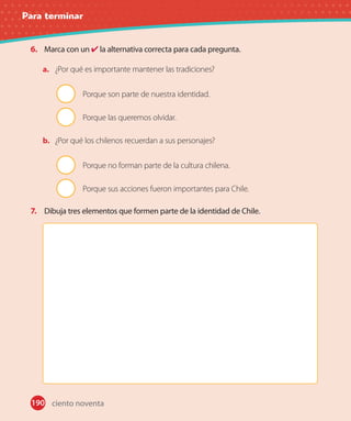 Para terminar
190
6. Marca con un la alternativa correcta para cada pregunta.
a. ¿Por qué es importante mantener las tradiciones?
Porque son parte de nuestra identidad.
Porque las queremos olvidar.
b. ¿Por qué los chilenos recuerdan a sus personajes?
Porque no forman parte de la cultura chilena.
Porque sus acciones fueron importantes para Chile.
7. Dibuja tres elementos que formen parte de la identidad de Chile.
ciento noventa
 