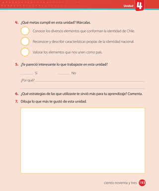 #
Unidad
193
4. ¿Qué metas cumplí en esta unidad? Márcalas.
Conocer los diversos elementos que conforman la identidad de Chile.
Reconocer y describir características propias de la identidad nacional.
Valorar los elementos que nos unen como país.
5. ¿Te pareció interesante lo que trabajaste en esta unidad?
Sí No
¿Por qué?
6. ¿Qué estrategias de las que utilizaste te sirvió más para tu aprendizaje? Comenta.
7. Dibuja lo que más te gustó de esta unidad.
ciento noventa y tres
 