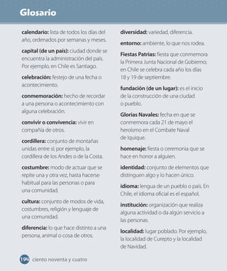 Glosario
194 ciento noventa y cuatro
calendario: lista de todos los días del
año, ordenados por semanas y meses.
capital (de un país): ciudad donde se
encuentra la administración del país.
Por ejemplo, en Chile es Santiago.
celebración: festejo de una fecha o
acontecimiento.
conmemoración: hecho de recordar
a una persona o acontecimiento con
alguna celebración.
convivir o convivencia: vivir en
compañía de otros.
cordillera: conjunto de montañas
unidas entre sí; por ejemplo, la
cordillera de los Andes o de la Costa.
costumbre: modo de actuar que se
repite una y otra vez, hasta hacerse
habitual para las personas o para
una comunidad.
cultura: conjunto de modos de vida,
costumbres, religión y lenguaje de
una comunidad.
diferencia: lo que hace distinto a una
persona, animal o cosa de otros.
diversidad: variedad, diferencia.
entorno: ambiente, lo que nos rodea.
Fiestas Patrias: fiesta que conmemora
la Primera Junta Nacional de Gobierno;
en Chile se celebra cada año los días
18 y 19 de septiembre.
fundación (de un lugar): es el inicio
de la construcción de una ciudad
o pueblo.
Glorias Navales: fecha en que se
conmemora cada 21 de mayo el
heroísmo en el Combate Naval
de Iquique.
homenaje: fiesta o ceremonia que se
hace en honor a alguien.
identidad: conjunto de elementos que
distinguen algo y lo hacen único.
idioma: lengua de un pueblo o país. En
Chile, el idioma oficial es el español.
institución: organización que realiza
alguna actividad o da algún servicio a
las personas.
localidad: lugar poblado. Por ejemplo,
la localidad de Curepto y la localidad
de Navidad.
 