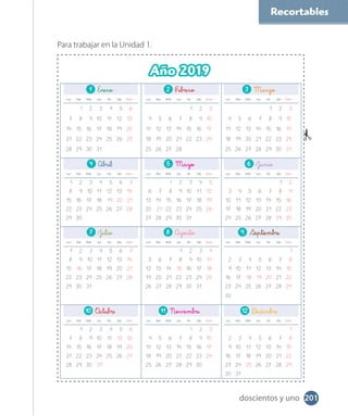 Recortables
Para trabajar en la Unidad 1.
1 Enero 2 F 3 Marzo
Lun Mar Miér Jue Vie Sáb Dom Lun Mar Miér Jue Vie Sáb Dom Lun Mar Miér Jue Vie Sáb Dom
1 2 3 4 5 6 1 2 3 1 2 3
7 8 9 10 11 12 13 4 5 6 7 8 9 10 4 5 6 7 8 9 10
14 15 16 17 18 19 20 11 12 13 14 15 16 17 11 12 13 14 15 16 17
21 22 23 24 25 26 27 18 19 20 21 22 23 24 18 19 20 21 22 23 24
28 29 30 31 25 26 27 28 25 26 27 28 29 30 31
4 5 Mayo 6 Junio
Lun Mar Miér Jue Vie Sáb Dom Lun Mar Miér Jue Vie Sáb Dom Lun Mar Miér Jue Vie Sáb Dom
1 2 3 4 5 6 7 1 2 3 4 5 1 2
8 9 10 11 12 13 14 6 7 8 9 10 11 12 3 4 5 6 7 8 9
15 16 17 18 19 20 21 13 14 15 16 17 18 19 10 11 12 13 14 15 16
22 23 24 25 26 27 28 20 21 22 23 24 25 26 17 18 19 20 21 22 23
29 30 27 28 29 30 31 24 25 26 27 28 29 30
7 Julio 8 Agosto 9
Lun Mar Miér Jue Vie Sáb Dom Lun Mar Miér Jue Vie Sáb Dom Lun Mar Miér Jue Vie Sáb Dom
1 2 3 4 5 6 7 1 2 3 4 1
8 9 10 11 12 13 14 5 6 7 8 9 10 11 2 3 4 5 6 7 8
15 16 17 18 19 20 21 12 13 14 15 16 17 18 9 10 11 12 13 14 15
22 23 24 25 26 27 28 19 20 21 22 23 24 25 16 17 18 19 20 21 22
29 30 31 26 27 28 29 30 31 23 24 25 26 27 28 29
30
10 11 12
Lun Mar Miér Jue Vie Sáb Dom Lun Mar Miér Jue Vie Sáb Dom Lun Mar Miér Jue Vie Sáb Dom
1 2 3 4 5 6 1 2 3 1
7 8 9 10 11 12 13 4 5 6 7 8 9 10 2 3 4 5 6 7 8
14 15 16 17 18 19 20 11 12 13 14 15 16 17 9 10 11 12 13 14 15
21 22 23 24 25 26 27 18 19 20 21 22 23 24 16 17 18 19 20 21 22
28 29 30 31 25 26 27 28 29 30 23 24 25 26 27 28 29
30 31
Año 2019
201doscientos y uno
 