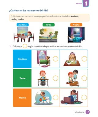 Unidad
1
¿Cuáles son los momentos del día?
El día tiene tres momentos en que puedes realizar tus actividades: mañana,
tarde y noche.
1. Colorea el según la actividad que realizas en cada momento del día.
Mañana Tarde Noche
Mañana
Tarde
Noche
diecisiete 17
 