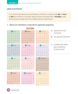 Lección 2 Los meses y las estaciones del año
¿Qué es la fecha?
Es una forma de ubicarnos en el tiempo. La fecha se compone del día, el mes y
el año que estamos cursando. Algunas fechas corresponden a feriados o días
festivos para recordar hechos o celebrar fiestas importantes.
1. Observa el calendario y responde las siguientes preguntas.
a. ¿Qué día es hoy?
Enciérralo.
b. ¿En qué año estamos?
c. ¿Cuántos días faltan
para el próximo
fin de semana?
Año 2019
1 Enero
Lun Mar Miér Jue Vie Sáb Dom
1 2 3 4 5 6
7 8 9 10 11 12 13
14 15 16 17 18 19 20
21 22 23 24 25 26 27
28 29 30 31
4 Abril
Lun Mar Miér Jue Vie Sáb Dom
1 2 3 4 5 6 7
8 9 10 11 12 13 14
15 16 17 18 19 20 21
22 23 24 25 26 27 28
29 30
7 Julio
Lun Mar Miér Jue Vie Sáb Dom
1 2 3 4 5 6 7
8 9 10 11 12 13 14
15 16 17 18 19 20 21
22 23 24 25 26 27 28
29 30 31
10 O_ctubre
Lun Mar Miér Jue Vie Sáb Dom
1 2 3 4 5 6
7 8 9 10 11 12 13
14 15 16 17 18 19 20
21 22 23 24 25 26 27
28 29 30 31
2 F_ebrero
Lun Mar Miér Jue Vie Sáb Dom
1 2 3
4 5 6 7 8 9 10
11 12 13 14 15 16 17
18 19 20 21 22 23 24
25 26 27 28
5 Mayo
Lun Mar Miér Jue Vie Sáb Dom
1 2 3 4 5
6 7 8 9 10 11 12
13 14 15 16 17 18 19
20 21 22 23 24 25 26
27 28 29 30 31
8 Agosto
Lun Mar Miér Jue Vie Sáb Dom
1 2 3 4
5 6 7 8 9 10 11
12 13 14 15 16 17 18
19 20 21 22 23 24 25
26 27 28 29 30 31
11 Noviembre
Lun Mar Miér Jue Vie Sáb Dom
1 2 3
4 5 6 7 8 9 10
11 12 13 14 15 16 17
18 19 20 21 22 23 24
25 26 27 28 29 30
3 Marzo
Lun Mar Miér Jue Vie Sáb Dom
1 2 3
4 5 6 7 8 9 10
11 12 13 14 15 16 17
18 19 20 21 22 23 24
25 26 27 28 29 30 31
6 Junio
Lun Mar Miér Jue Vie Sáb Dom
1 2
3 4 5 6 7 8 9
10 11 12 13 14 15 16
17 18 19 20 21 22 23
24 25 26 27 28 29 30
9 Septiembre
Lun Mar Miér Jue Vie Sáb Dom
1
2 3 4 5 6 7 8
9 10 11 12 13 14 15
16 17 18 19 20 21 22
23 24 25 26 27 28 29
30
12 D_iciembre
Lun Mar Miér Jue Vie Sáb Dom
1
2 3 4 5 6 7 8
9 10 11 12 13 14 15
16 17 18 19 20 21 22
23 24 25 26 27 28 29
30 31
veintiocho28
 