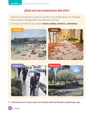 Lección 2 Los meses y las estaciones del año
¿Qué son las estaciones del año?
Durante el año podemos observar cambios en la temperatura y en el paisaje.
Estos cambios corresponden a las estaciones del año.
Las estaciones del año son cuatro: verano, otoño, invierno y primavera.
1. Comenta con tu curso cuál es tu estación del año favorita y explica por qué.
Verano
Invierno
Otoño
Primavera
treinta30
 