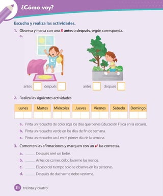 ¿Cómo voy?
Escucha y realiza las actividades.
1. Observa y marca con una antes o después, según corresponda.
a.
antes después antes después
2. Realiza las siguientes actividades.
Lunes Martes Miércoles Jueves Viernes Sábado Domingo
a. Pinta un recuadro de color rojo los días que tienes Educación Física en la escuela.
b. Pinta un recuadro verde en los días de fin de semana.
c. Pinta un recuadro azul en el primer día de la semana.
3. Comenten las afirmaciones y marquen con un las correctas.
a. Después seré un bebé.
b. Antes de comer, debo lavarme las manos.
c. El paso del tiempo solo se observa en las personas.
d. Después de ducharme debo vestirme.
34 treinta y cuatro
 