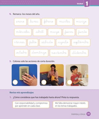 Unidad
1
35
4. Remarca los meses del año.
Reviso mis aprendizajes
1. ¿Cómo consideras que has trabajado hasta ahora? Pinta tu respuesta.
Con responsabilidad y compromiso
por aprender en cada clase.
Me falta demostrar mayor interés
en los temas trabajados.
5. Colorea solo las acciones de corta duración.
miércoles mayo_abril _jueves _junio
viernes _septiembre_julio _sábado _agosto
_octubre noviembre _diciembre_domingo
_lunes _febrero martes marzo_enero
35treinta y cinco
 