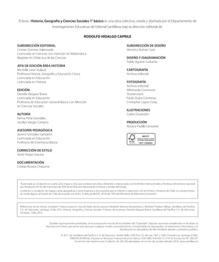 Referencias de los textos: Sociedad 1º básico, proyecto Casa del Saber, de los autores: Elizabeth Moreno Bustamante y Abraham Paulsen Bilbao. Santillana del Pacífico
S.A. de Ediciones, Santiago, Chile, 2013. Historia, Geografía y Ciencias Sociales 1º básico, de la autora: Daniela Vásquez Bravo. Santillana del Pacífico S.A. de Ediciones,
Santiago, Chile, 2013.
“Autorizada su circulación en cuanto a los mapas y citas que contiene esta obra, referentes o relacionadas con los límites internacionales y fronteras del territorio nacional
por Resolución Nº 05 del 9 de enero de 2018 de la Dirección Nacional de Fronteras y Límites del Estado.
La edición y circulación de mapas, cartas geográficas u otros impresos y documentos que se refieran o relacionen con los límites y fronteras de Chile, no comprometen,
en modo alguno, al Estado de Chile, de acuerdo con el Art. 2º, letra g) del DFL. Nº 83 de 1979 del Ministerio de Relaciones Exteriores”.
El texto Historia, Geografía y Ciencias Sociales 1° básico es una obra colectiva, creada y diseñada por el Departamento de
Investigaciones Educativas de Editorial Santillana, bajo la dirección editorial de:
RODOLFO HIDALGO CAPRILE
SUBDIRECCIÓN EDITORIAL
Cristian Gúmera Valenzuela
Licenciado en Ciencias con mención en Matemática
Magíster en Didáctica de las Ciencias
JEFA DE EDICIÓN ÁREA HISTORIA
Michelle León Hulaud
Profesora Historia, Geografía y Educación Cívica
Licenciada en Educación
Licenciada en Historia
EDICIÓN
Daniela Vásquez Bravo
Licenciada en Educación
Profesora de Educación General Básica con Mención
en Ciencias Sociales
AUTORÍA
Karina Peña González
Jocelyn Vargas Campos
ASESORÍA PEDAGÓGICA
Javiera González Garbarini
Licenciada en Educación
Profesora de Enseñanza Básica
CORRECCIÓN DE ESTILO
Javier Araya Urquiza
DOCUMENTACIÓN
Cristian Bustos Chavarría
SUBDIRECCIÓN DE DISEÑO
Verónica Román Soto
DISEÑO Y DIAGRAMACIÓN
Pablo Aguirre Ludueña
CARTOGRAFÍA
Archivo editorial
FOTOGRAFÍA
Archivo editorial
Wikimedia Commons
Shutterstock
Paulo Dubó Contreras
Cristopher López Estay
ILUSTRACIONES
Carlos Ossandón
PRODUCCIÓN
Rosana Padilla Cencever
Quedan rigurosamente prohibidas, sin la autorización escrita de los titulares del “Copyright”, bajo las sanciones establecidas en las leyes, la
reproducción total o parcial de esta obra por cualquier medio o procedimiento, comprendidos la reprografía y el tratamiento informático, y la
distribución en ejemplares de ella mediante alquiler o préstamo público.
© 2017, by Santillana del Pacífico S. A. de Ediciones. Andrés Bello 2299 Piso 10, oficinas 1001 y 1002, Providencia, Santiago (Chile).
PRINTED IN BRASIL. Impreso en Brasil por Esdeva Indústria Gráfica LTDA.ISBN: 978-956-15-3191-8. Inscripción Nº: 286.297
Se terminó de imprimir esta 2ª edición de 250.186 ejemplares, en el mes de octubre del año 2018. www.santillana.cl
 