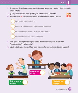 Unidad
1
2. En parejas, descubran dos características que tengan en común y dos diferencias
entre ustedes.
3. ¿Qué palabras clave crees que hay en esta lección? Comenta.
4. Marca con un las alternativas que más te motivan de esta lección.
Descubrir mis características.
Realizar actividades que me permitirán conocerme.
Reconocer las características de mis compañeros.
Reconocer que todos somos diferentes.
5. Con ayuda de su profesor o profesora, definan en conjunto las palabras
“características” y “diferencias”.
6. ¿Qué estrategia quieres utilizar para alcanzar los aprendizajes de esta lección?
Opinar en
clases
Trabajar en
equipo
Entrevistar a
adultos
treinta y nueve 39
 