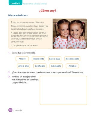 Lección 3 Todos somos únicos y valiosos
¿Cómo soy?
Mis características
Todas las personas somos diferentes.
Todos tenemos características físicas y de
personalidad que nos hacen únicos.
A veces, dos personas pueden ser muy
parecidas físicamente, pero son personas
distintas, cada una con sus propias
características.
Lo importante es respetarnos.
1. Marca tus características.
Alegre Inteligente Bajo o baja Responsable
Alto o alta Confiable Amigable Amable
2. ¿Qué otras características puedes reconocer en tu personalidad? Coméntalas.
3. Mírate a un espejo y di en
voz alta qué ves en tu reflejo.
Luego, dibújate.
cuarenta40
 