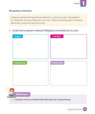 Unidad
1
Mis gustos e intereses
A algunas personas les gustan los tallarines y a otras las sopas. Hay quienes
les interesa la ciencia, el deporte o las artes. Todos tenemos gustos e intereses
diferentes, y esto nos hace ser únicos.
1. ¿Cuáles son tus gustos e intereses? Dibújalos y coméntalos con tu curso.
Reflexiono
1. Comenta cómo te sentiste describiendo tus características.
Juegos
Asignaturas Pasatiempos
Comidas
cuarenta y uno 41
 