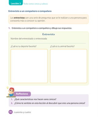 Lección 3 Todos somos únicos y valiosos
Entrevisto a un compañero o compañera
Las entrevistas son una serie de preguntas que se le realizan a una persona para
conocerla más o conocer su opinión.
1. Entrevista a un compañero o compañera y dibuja sus respuestas.
Reflexiono
1. ¿Qué características nos hacen seres únicos?
2. ¿Cómo te sentiste en esta lección al descubrir que eres una persona única?
Nombre del entrevistado o entrevistada:
¿Cuál es tu deporte favorito? ¿Cuál es tu animal favorito?
Entrevista
cuarenta y cuatro44
 
