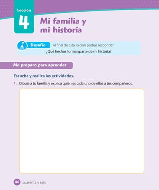Mi familia y
mi historia
Lección
Me preparo para aprender
Escucha y realiza las actividades.
1. Dibuja a tu familia y explica quién es cada uno de ellos a tus compañeros.
cuarenta y seis
Al final de esta lección podrás responder:
¿Qué hechos forman parte de mi historia?
Desafío
46
 