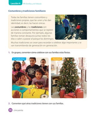 Lección 4 Mi familia y mi historia
Costumbres y tradiciones familiares
Todas las familias tienen costumbres y
tradiciones propias, que las unen y les dan
identidad, es decir, las hacen únicas.
Las costumbres y las tradiciones son
acciones o comportamientos que se repiten
de manera constante. Por ejemplo, algunas
familias toman desayuno juntas todos los
días o salen a pasear al parque los domingos.
Muchas tradiciones se crean para recordar o celebrar algo importante y se
van transmitiendo de generación en generación.
1. En grupos, comenten cómo celebran con sus familias estas fiestas.
2. Comenten qué otras tradiciones tienen con sus familias.
Cumpleaños Navidad
cincuenta50
 