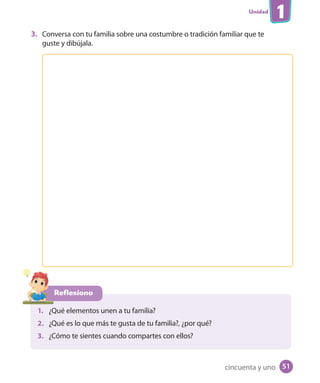 Unidad
1
3. Conversa con tu familia sobre una costumbre o tradición familiar que te
guste y dibújala.
Reflexiono
1. ¿Qué elementos unen a tu familia?
2. ¿Qué es lo que más te gusta de tu familia?, ¿por qué?
3. ¿Cómo te sientes cuando compartes con ellos?
cincuenta y uno 51
 