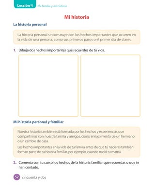 Lección 4 Mi familia y mi historia
Mi historia
La historia personal
La historia personal se construye con los hechos importantes que ocurren en
la vida de una persona, como sus primeros pasos o el primer día de clases.
1. Dibuja dos hechos importantes que recuerdes de tu vida.
Mi historia personal y familiar
Nuestra historia también está formada por los hechos y experiencias que
compartimos con nuestra familia y amigos, como el nacimiento de un hermano
o un cambio de casa.
Los hechos importantes en la vida de tu familia antes de que tú nacieras también
forman parte de tu historia familiar, por ejemplo, cuando nació tu mamá.
2. Comenta con tu curso los hechos de la historia familiar que recuerdas o que te
han contado.
cincuenta y dos52
 