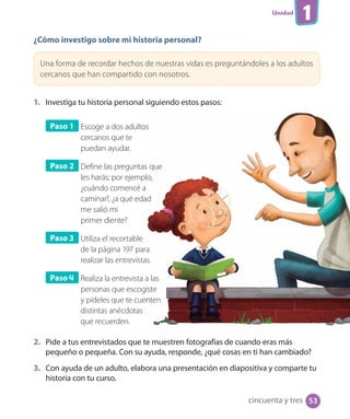 Unidad
1
¿Cómo investigo sobre mi historia personal?
Una forma de recordar hechos de nuestras vidas es preguntándoles a los adultos
cercanos que han compartido con nosotros.
1. Investiga tu historia personal siguiendo estos pasos:
Paso 1 Escoge a dos adultos
cercanos que te
puedan ayudar.
Paso 2 Define las preguntas que
les harás; por ejemplo,
¿cuándo comencé a
caminar?, ¿a qué edad
me salió mi
primer diente?
Paso 3 Utiliza el recortable
de la página 197 para
realizar las entrevistas.
Paso 4 Realiza la entrevista a las
personas que escogiste
y pídeles que te cuenten
distintas anécdotas
que recuerden.
2. Pide a tus entrevistados que te muestren fotografías de cuando eras más
pequeño o pequeña. Con su ayuda, responde, ¿qué cosas en ti han cambiado?
3. Con ayuda de un adulto, elabora una presentación en diapositiva y comparte tu
historia con tu curso.
cincuenta y tres 53
 