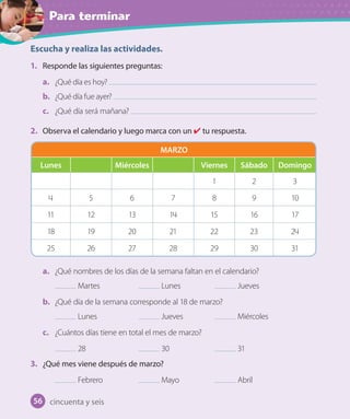 Para terminar
Escucha y realiza las actividades.
1. Responde las siguientes preguntas:
a. ¿Qué día es hoy?
b. ¿Qué día fue ayer?
c. ¿Qué día será mañana?
2. Observa el calendario y luego marca con un tu respuesta.
a. ¿Qué nombres de los días de la semana faltan en el calendario?
Martes Lunes Jueves
b. ¿Qué día de la semana corresponde al 18 de marzo?
Lunes Jueves Miércoles
c. ¿Cuántos días tiene en total el mes de marzo?
28 30 31
3. ¿Qué mes viene después de marzo?
Febrero Mayo Abril
MARZO
Lunes Miércoles Viernes Sábado Domingo
1 2 3
4 5 6 7 8 9 10
11 12 13 14 15 16 17
18 19 20 21 22 23 24
25 26 27 28 29 30 31
cincuenta y seis56
 