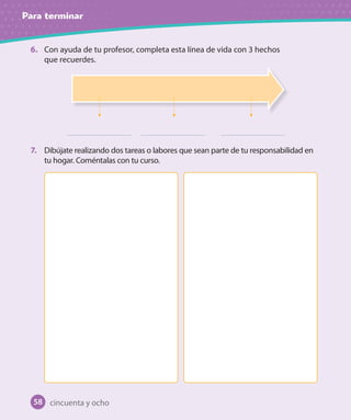 Para terminar
6. Con ayuda de tu profesor, completa esta línea de vida con 3 hechos
que recuerdes.
7. Dibújate realizando dos tareas o labores que sean parte de tu responsabilidad en
tu hogar. Coméntalas con tu curso.
cincuenta y ocho58
 
