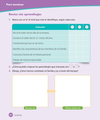 Para terminar
Reviso mis aprendizajes
1. Marca con un el nivel que más te identifique, según cada caso.
2. ¿Cómo puedes mejorar los aprendizajes que marcaste con o ?
3. Dibuja: ¿Cómo hemos cambiado mi familia y yo a través del tiempo?
Indicador
Me sé el orden de los días de la semana.
Conozco el orden de los 12 meses del año.
Comprendo que soy un ser único.
Identifico las características de los miembros de mi familia.
Comunico hechos de mi historia personal.
Trabajo de manera responsable.
sesenta
Éramos así Ahora somos así
60
 