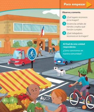 6363
Al final de esta unidad
responderás:
¿Cómo convivimos en
nuestra comunidad?
Observa y comenta.
1 ¿Qué lugares reconoces
en la imagen?
2 Encierra las señales de
tránsito y explica qué
función cumplen.
3 ¿Qué trabajadores
reconoces en la imagen?
sesenta y tres
 