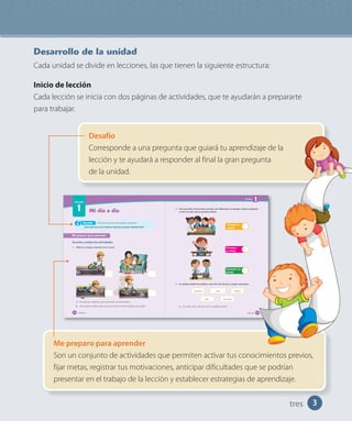 3
Mi día a día
Lección
1
Me preparo para aprender
Escucha y realiza las actividades.
1. Observa y luego comenta con tu curso.
a. Numera las imágenes para ordenarlas correctamente.
b. ¿Se pueden realizar todas estas acciones al mismo tiempo?, ¿por qué?
Al final de esta lección podrás responder:
¿Para qué nos sirve ordenar nuestras acciones diariamente?
Desafío
catorce14
Desafío
Corresponde a una pregunta que guiará tu aprendizaje de la
lección y te ayudará a responder al final la gran pregunta
de la unidad.
Me preparo para aprender
Son un conjunto de actividades que permiten activar tus conocimientos previos,
fijar metas, registrar tus motivaciones, anticipar dificultades que se podrían
presentar en el trabajo de la lección y establecer estrategias de aprendizaje.
Desarrollo de la unidad
Cada unidad se divide en lecciones, las que tienen la siguiente estructura:
Inicio de lección
Cada lección se inicia con dos páginas de actividades, que te ayudarán a prepararte
para trabajar.
tres
Unidad
1
2. Para aprender esta lección, puedes usar diferentes estrategias. Observa algunas
y marca la que más te gustaría utilizar.
Participar
en clases
Trabajar en
equipo
Comentar en
parejas
3. En parejas pinten las palabras clave de esta lección y luego respondan.
Semana Año
Días
Meses
Acciones
a. ¿Por qué creen que esas son las palabras clave?
quince 15
 