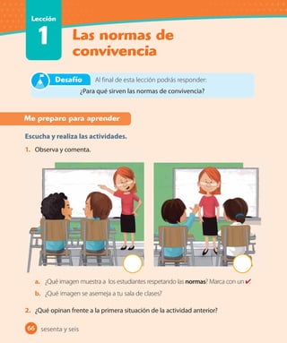 66
Las normas de
convivencia
Lección
1
66 sesenta y seis
Me preparo para aprender
Escucha y realiza las actividades.
1. Observa y comenta.
a. ¿Qué imagen muestra a los estudiantes respetando las normas? Marca con un .
b. ¿Qué imagen se asemeja a tu sala de clases?
2. ¿Qué opinan frente a la primera situación de la actividad anterior?
Al final de esta lección podrás responder:
¿Para qué sirven las normas de convivencia?
Desafío
 