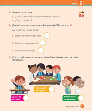67
Unidad
2
67sesenta y siete
3. Comenta con tu curso:
a. ¿Cuál o cuáles son las palabras clave de esta lección?
b. ¿Cómo lo supieron?
4. ¿Qué es lo que más te entusiasma de esta lección? Marca con un .
Esta lección me motiva, porque:
a. Sabré cómo convivir con otros.
b. Crearé mis propias normas.
c. Valoraré mi comunidad.
5. ¿Cómo podrías alcanzar estos aprendizajes? Marca las opciones que más te
identifiquen.
Opinando
en clases
Trabajando
en equipo
Observando
mi entorno
 