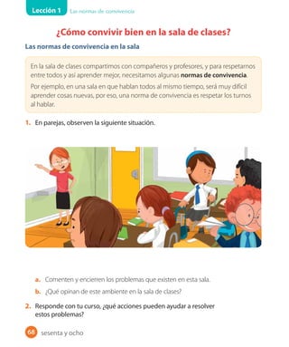 Lección 1 Las normas de convivencia
68
¿Cómo convivir bien en la sala de clases?
Las normas de convivencia en la sala
En la sala de clases compartimos con compañeros y profesores, y para respetarnos
entre todos y así aprender mejor, necesitamos algunas normas de convivencia.
Por ejemplo, en una sala en que hablan todos al mismo tiempo, será muy difícil
aprender cosas nuevas, por eso, una norma de convivencia es respetar los turnos
al hablar.
1. En parejas, observen la siguiente situación.
a. Comenten y encierren los problemas que existen en esta sala.
b. ¿Qué opinan de este ambiente en la sala de clases?
2. Responde con tu curso, ¿qué acciones pueden ayudar a resolver
estos problemas?
sesenta y ocho
 