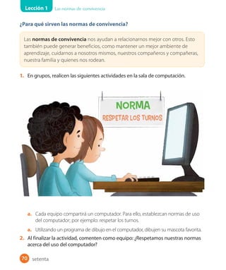 Lección 1 Las normas de convivencia
70
¿Para qué sirven las normas de convivencia?
Las normas de convivencia nos ayudan a relacionarnos mejor con otros. Esto
también puede generar beneficios, como mantener un mejor ambiente de
aprendizaje, cuidarnos a nosotros mismos, nuestros compañeros y compañeras,
nuestra familia y quienes nos rodean.
1. En grupos, realicen las siguientes actividades en la sala de computación.
a. Cada equipo compartirá un computador. Para ello, establezcan normas de uso
del computador; por ejemplo: respetar los turnos.
a. Utilizando un programa de dibujo en el computador, dibujen su mascota favorita.
2. Al finalizar la actividad, comenten como equipo: ¿Respetamos nuestras normas
acerca del uso del computador?
setenta
 