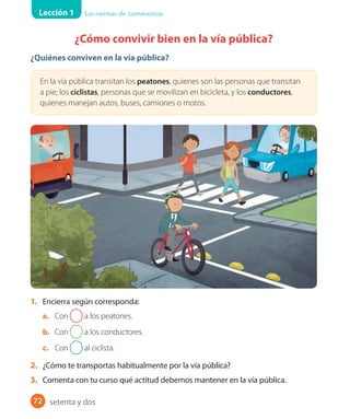Lección 1 Las normas de convivencia
72
¿Cómo convivir bien en la vía pública?
¿Quiénes conviven en la vía pública?
En la vía pública transitan los peatones, quienes son las personas que transitan
a pie; los ciclistas, personas que se movilizan en bicicleta, y los conductores,
quienes manejan autos, buses, camiones o motos.
1. Encierra según corresponda:
a. Con a los peatones.
b. Con a los conductores.
c. Con al ciclista.
2. ¿Cómo te transportas habitualmente por la vía pública?
3. Comenta con tu curso qué actitud debemos mantener en la vía pública.
setenta y dos
 