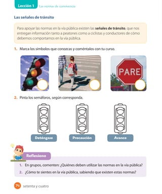 Lección 1 Las normas de convivencia
74
Las señales de tránsito
Para apoyar las normas en la vía pública existen las señales de tránsito, que nos
entregan información tanto a peatones como a ciclistas y conductores de cómo
debemos comportarnos en la vía pública.
1. Marca los símbolos que conozcas y coméntalos con tu curso.
2. Pinta los semáforos, según corresponda.
Precaución Avance
Reflexiono
1. En grupos, comenten: ¿Quiénes deben utilizar las normas en la vía pública?
2. ¿Cómo te sientes en la vía pública, sabiendo que existen estas normas?
Deténgase
setenta y cuatro
 