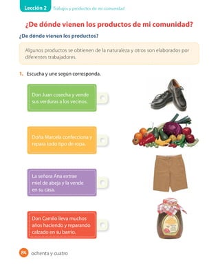 Lección 2 Trabajos y productos de mi comunidad
84
¿De dónde vienen los productos de mi comunidad?
¿De dónde vienen los productos?
Algunos productos se obtienen de la naturaleza y otros son elaborados por
diferentes trabajadores.
1. Escucha y une según corresponda.
La señora Ana extrae
miel de abeja y la vende
en su casa.
Don Camilo lleva muchos
años haciendo y reparando
calzado en su barrio.
Doña Marcela confecciona y
repara todo tipo de ropa.
Don Juan cosecha y vende
sus verduras a los vecinos.
ochenta y cuatro
 