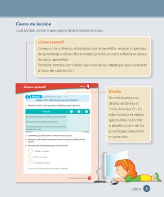 5
Cierre de lección
Cada lección contiene una página de actividades diversas:
¿Cómo aprendí?
Corresponde a diversas actividades que te permitirán evaluar tu proceso
de aprendizaje y desarrollar la metacognición, es decir, reflexionar acerca
de cómo aprendiste.
También contiene actividades que evalúan las estrategias que declaraste
al inicio de cada lección.
Desafío
Retoma la pregunta
desafío declarada al
inicio de la lección. En
esta instancia se espera
que puedas responder
el desafío a partir de los
aprendizajes adquiridos
en la lección.
Unidad
¿Cómo aprendí?
165
1. Marca con un el nivel que más te identifique, según cada caso.
2. Comenten: ¿Qué dificultades tuvieron en esta lección?
3. Comenten qué pueden hacer para mejorar los aspectos débiles de esta
lección.
4. Recuerda qué estrategia escogiste en esta lección:
Trabajar en equipo.
Opinar en clases.
Entrevistar a adultos.
¿Te sirvió?, ¿utilizaste otra que te ayudara a aprender?
Indicador
Reconozco la bandera, el escudo y el himno nacional.
Reconozco música y bailes típicos de Chile.
Valoro las tradiciones y costumbres como parte de la
identidad de mi país.
Comenta con tu curso:
¿Cuáles son los elementos que nos unen como país?
Desafío
ciento sesenta y cinco
cinco
 