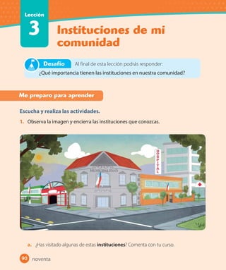 90 #
Instituciones de mi
comunidad
Lección
3
90
Me preparo para aprender
Escucha y realiza las actividades.
1. Observa la imagen y encierra las instituciones que conozcas.
a. ¿Has visitado algunas de estas instituciones? Comenta con tu curso.
Al final de esta lección podrás responder:
¿Qué importancia tienen las instituciones en nuestra comunidad?
Desafío
noventa
 