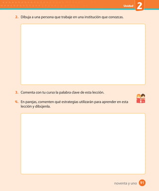91#
Unidad
2
91
2. Dibuja a una persona que trabaje en una institución que conozcas.
3. Comenta con tu curso la palabra clave de esta lección.
4. En parejas, comenten qué estrategias utilizarán para aprender en esta
lección y dibújenla.
noventa y uno
 