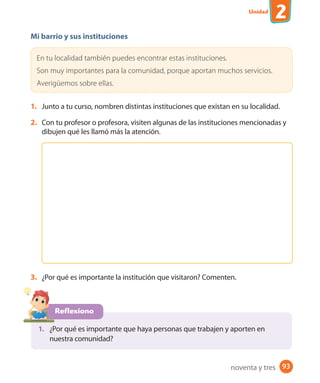 Unidad
2
93
Mi barrio y sus instituciones
En tu localidad también puedes encontrar estas instituciones.
Son muy importantes para la comunidad, porque aportan muchos servicios.
Averigüemos sobre ellas.
1. Junto a tu curso, nombren distintas instituciones que existan en su localidad.
2. Con tu profesor o profesora, visiten algunas de las instituciones mencionadas y
dibujen qué les llamó más la atención.
3. ¿Por qué es importante la institución que visitaron? Comenten.
Reflexiono
1. ¿Por qué es importante que haya personas que trabajen y aporten en
nuestra comunidad?
noventa y tres
 