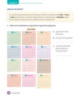 Lección 2 Los meses y las estaciones del año
¿Qué es la fecha?
Es una forma de ubicarnos en el tiempo. La fecha se compone del día, el mes y
el año que estamos cursando. Algunas fechas corresponden a feriados o días
festivos para recordar hechos o celebrar fiestas importantes.
1. Observa el calendario y responde las siguientes preguntas.
a. ¿Qué día es hoy?
Enciérralo.
b. ¿En qué año estamos?
c. ¿Cuántos días faltan
para el próximo
fin de semana?
Año 2019
1 Enero 2 F_ebrero 3 Marzo
Lun Mar Miér Jue Vie Sáb Dom Lun Mar Miér Jue Vie Sáb Dom Lun Mar Miér Jue Vie Sáb Dom
1 2 3 4 5 6 1 2 3 1 2 3
7 8 9 10 11 12 13 4 5 6 7 8 9 10 4 5 6 7 8 9 10
14 15 16 17 18 19 20 11 12 13 14 15 16 17 11 12 13 14 15 16 17
21 22 23 24 25 26 27 18 19 20 21 22 23 24 18 19 20 21 22 23 24
28 29 30 31 25 26 27 28 25 26 27 28 29 30 31
4 Abril 5 Mayo 6 Junio
Lun Mar Miér Jue Vie Sáb Dom Lun Mar Miér Jue Vie Sáb Dom Lun Mar Miér Jue Vie Sáb Dom
1 2 3 4 5 6 7 1 2 3 4 5 1 2
8 9 10 11 12 13 14 6 7 8 9 10 11 12 3 4 5 6 7 8 9
15 16 17 18 19 20 21 13 14 15 16 17 18 19 10 11 12 13 14 15 16
22 23 24 25 26 27 28 20 21 22 23 24 25 26 17 18 19 20 21 22 23
29 30 27 28 29 30 31 24 25 26 27 28 29 30
7 Julio 8 Agosto 9 Septiembre
Lun Mar Miér Jue Vie Sáb Dom Lun Mar Miér Jue Vie Sáb Dom Lun Mar Miér Jue Vie Sáb Dom
1 2 3 4 5 6 7 1 2 3 4 1
8 9 10 11 12 13 14 5 6 7 8 9 10 11 2 3 4 5 6 7 8
15 16 17 18 19 20 21 12 13 14 15 16 17 18 9 10 11 12 13 14 15
22 23 24 25 26 27 28 19 20 21 22 23 24 25 16 17 18 19 20 21 22
29 30 31 26 27 28 29 30 31 23 24 25 26 27 28 29
30
10 O_ctubre 11 Noviembre 12 D_iciembre
Lun Mar Miér Jue Vie Sáb Dom Lun Mar Miér Jue Vie Sáb Dom Lun Mar Miér Jue Vie Sáb Dom
1 2 3 4 5 6 1 2 3 1
7 8 9 10 11 12 13 4 5 6 7 8 9 10 2 3 4 5 6 7 8
14 15 16 17 18 19 20 11 12 13 14 15 16 17 9 10 11 12 13 14 15
21 22 23 24 25 26 27 18 19 20 21 22 23 24 16 17 18 19 20 21 22
28 29 30 31 25 26 27 28 29 30 23 24 25 26 27 28 29
30 31
Calendario_Vertical.indd 1 29-05-18 18:03
1 Enero 2 F_ebrero 3 Marzo
Lun Mar Miér Jue Vie Sáb Dom Lun Mar Miér Jue Vie Sáb Dom Lun Mar Miér Jue Vie Sáb Dom
1 2 3 4 5 6 1 2 3 1 2 3
7 8 9 10 11 12 13 4 5 6 7 8 9 10 4 5 6 7 8 9 10
14 15 16 17 18 19 20 11 12 13 14 15 16 17 11 12 13 14 15 16 17
21 22 23 24 25 26 27 18 19 20 21 22 23 24 18 19 20 21 22 23 24
28 29 30 31 25 26 27 28 25 26 27 28 29 30 31
4 Abril 5 Mayo 6 Junio
Lun Mar Miér Jue Vie Sáb Dom Lun Mar Miér Jue Vie Sáb Dom Lun Mar Miér Jue Vie Sáb Dom
1 2 3 4 5 6 7 1 2 3 4 5 1 2
8 9 10 11 12 13 14 6 7 8 9 10 11 12 3 4 5 6 7 8 9
15 16 17 18 19 20 21 13 14 15 16 17 18 19 10 11 12 13 14 15 16
22 23 24 25 26 27 28 20 21 22 23 24 25 26 17 18 19 20 21 22 23
29 30 27 28 29 30 31 24 25 26 27 28 29 30
7 Julio 8 Agosto 9 Septiembre
Lun Mar Miér Jue Vie Sáb Dom Lun Mar Miér Jue Vie Sáb Dom Lun Mar Miér Jue Vie Sáb Dom
1 2 3 4 5 6 7 1 2 3 4 1
8 9 10 11 12 13 14 5 6 7 8 9 10 11 2 3 4 5 6 7 8
15 16 17 18 19 20 21 12 13 14 15 16 17 18 9 10 11 12 13 14 15
22 23 24 25 26 27 28 19 20 21 22 23 24 25 16 17 18 19 20 21 22
29 30 31 26 27 28 29 30 31 23 24 25 26 27 28 29
30
10 O_ctubre 11 Noviembre 12 D_iciembre
Lun Mar Miér Jue Vie Sáb Dom Lun Mar Miér Jue Vie Sáb Dom Lun Mar Miér Jue Vie Sáb Dom
1 2 3 4 5 6 1 2 3 1
7 8 9 10 11 12 13 4 5 6 7 8 9 10 2 3 4 5 6 7 8
14 15 16 17 18 19 20 11 12 13 14 15 16 17 9 10 11 12 13 14 15
21 22 23 24 25 26 27 18 19 20 21 22 23 24 16 17 18 19 20 21 22
28 29 30 31 25 26 27 28 29 30 23 24 25 26 27 28 29
30 31
Calendario_Vertical.indd 1 29-05-18 18:03
1 Enero 2 F_ebrero 3 Marzo
Lun Mar Miér Jue Vie Sáb Dom Lun Mar Miér Jue Vie Sáb Dom Lun Mar Miér Jue Vie Sáb Dom
1 2 3 4 5 6 1 2 3 1 2 3
7 8 9 10 11 12 13 4 5 6 7 8 9 10 4 5 6 7 8 9 10
14 15 16 17 18 19 20 11 12 13 14 15 16 17 11 12 13 14 15 16 17
21 22 23 24 25 26 27 18 19 20 21 22 23 24 18 19 20 21 22 23 24
28 29 30 31 25 26 27 28 25 26 27 28 29 30 31
4 Abril 5 Mayo 6 Junio
Lun Mar Miér Jue Vie Sáb Dom Lun Mar Miér Jue Vie Sáb Dom Lun Mar Miér Jue Vie Sáb Dom
1 2 3 4 5 6 7 1 2 3 4 5 1 2
8 9 10 11 12 13 14 6 7 8 9 10 11 12 3 4 5 6 7 8 9
15 16 17 18 19 20 21 13 14 15 16 17 18 19 10 11 12 13 14 15 16
22 23 24 25 26 27 28 20 21 22 23 24 25 26 17 18 19 20 21 22 23
29 30 27 28 29 30 31 24 25 26 27 28 29 30
7 Julio 8 Agosto 9 Septiembre
Lun Mar Miér Jue Vie Sáb Dom Lun Mar Miér Jue Vie Sáb Dom Lun Mar Miér Jue Vie Sáb Dom
1 2 3 4 5 6 7 1 2 3 4 1
8 9 10 11 12 13 14 5 6 7 8 9 10 11 2 3 4 5 6 7 8
15 16 17 18 19 20 21 12 13 14 15 16 17 18 9 10 11 12 13 14 15
22 23 24 25 26 27 28 19 20 21 22 23 24 25 16 17 18 19 20 21 22
29 30 31 26 27 28 29 30 31 23 24 25 26 27 28 29
30
10 O_ctubre 11 Noviembre 12 D_iciembre
Lun Mar Miér Jue Vie Sáb Dom Lun Mar Miér Jue Vie Sáb Dom Lun Mar Miér Jue Vie Sáb Dom
1 2 3 4 5 6 1 2 3 1
7 8 9 10 11 12 13 4 5 6 7 8 9 10 2 3 4 5 6 7 8
14 15 16 17 18 19 20 11 12 13 14 15 16 17 9 10 11 12 13 14 15
21 22 23 24 25 26 27 18 19 20 21 22 23 24 16 17 18 19 20 21 22
28 29 30 31 25 26 27 28 29 30 23 24 25 26 27 28 29
30 31
Calendario_Vertical.indd 1 29-05-18 18:03
veintiocho28
U1_Hist_1B_txt_1/2_Punto.indd 28 23-07-18 13:22
 