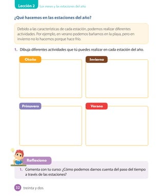 Lección 2 Los meses y las estaciones del año
¿Qué hacemos en las estaciones del año?
Debido a las características de cada estación, podemos realizar diferentes
actividades. Por ejemplo, en verano podemos bañarnos en la playa, pero en
invierno no lo hacemos porque hace frío.
1. Dibuja diferentes actividades que tú puedes realizar en cada estación del año.
Reflexiono
1. Comenta con tu curso: ¿Cómo podemos darnos cuenta del paso del tiempo
a través de las estaciones?
Otoño
Primavera
Invierno
Verano
treinta y dos32
U1_Hist_1B_txt_1/2_Punto.indd 32 23-07-18 13:22
 