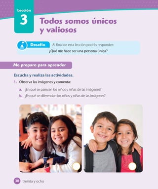 Todos somos únicos
y valiosos
Lección
3
Me preparo para aprender
Escucha y realiza las actividades.
1. Observa las imágenes y comenta:
a. ¿En qué se parecen los niños y niñas de las imágenes?
b. ¿En qué se diferencian los niños y niñas de las imágenes?
Al final de esta lección podrás responder:
¿Qué me hace ser una persona única?
Desafío
treinta y ocho38
U1_Hist_1B_txt_1/2_Punto.indd 38 23-07-18 13:22
 