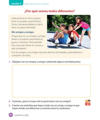 Lección 3 Todos somos únicos y valiosos
¿Por qué somos todos diferentes?
Cada persona es única, porque
tiene sus propias características
físicas y de personalidad, es decir,
tiene su propia identidad.
Mis amigos y amigas
Al igual que tú, tus amigos y amigas
tienen sus propias características,
gustos e intereses. Pero también
hay cosas que tienen en común y
que comparten.
Con los amigos y las amigas hacemos distintas actividades y aprendemos a
compartir con otros.
1. Dibújate con tus amigos y amigas realizando alguna actividad juntos.
2. Comenta, ¿qué es lo que más te gusta hacer con tus amigos?
3. Cuenta una anécdota que hayas vivido con un amigo o amiga en que
hayan tenido una diferencia y comenta cómo lo resolvieron.
cuarenta y dos42
U1_Hist_1B_txt_1/2_Punto.indd 42 23-07-18 13:22
 