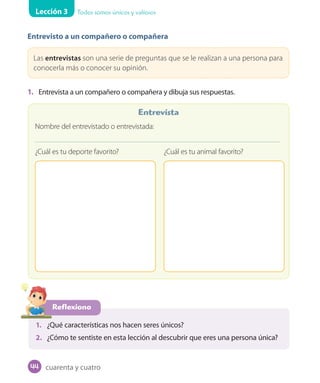 Lección 3 Todos somos únicos y valiosos
Entrevisto a un compañero o compañera
Las entrevistas son una serie de preguntas que se le realizan a una persona para
conocerla más o conocer su opinión.
1. Entrevista a un compañero o compañera y dibuja sus respuestas.
Reflexiono
1. ¿Qué características nos hacen seres únicos?
2. ¿Cómo te sentiste en esta lección al descubrir que eres una persona única?
Nombre del entrevistado o entrevistada:
¿Cuál es tu deporte favorito? ¿Cuál es tu animal favorito?
Entrevista
cuarenta y cuatro44
U1_Hist_1B_txt_1/2_Punto.indd 44 23-07-18 13:22
 