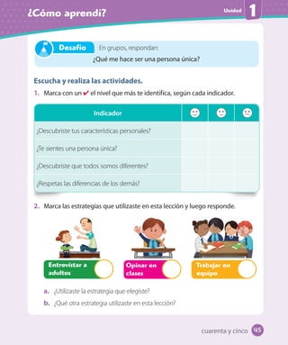 Unidad
¿Cómo aprendí? 1
Escucha y realiza las actividades.
1. Marca con un ✔ el nivel que más te identifica, según cada indicador.
2. Marca las estrategias que utilizaste en esta lección y luego responde.
Opinar en
clases
Entrevistar a
adultos
Trabajar en
equipo
a. ¿Utilizaste la estrategia que elegiste?
b. ¿Qué otra estrategia utilizaste en esta lección?
Indicador
¿Descubriste tus características personales?
¿Te sientes una persona única?
¿Descubriste que todos somos diferentes?
¿Respetas las diferencias de los demás?
En grupos, respondan:
¿Qué me hace ser una persona única?
Desafío
cuarenta y cinco 45
U1_Hist_1B_txt_1/2_Punto.indd 45 23-07-18 13:22
 