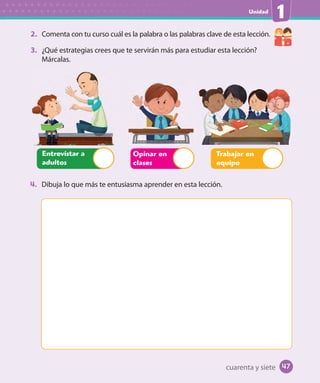Unidad
1
2. Comenta con tu curso cuál es la palabra o las palabras clave de esta lección.
3. ¿Qué estrategias crees que te servirán más para estudiar esta lección?
Márcalas.
Opinar en
clases
Trabajar en
equipo
Entrevistar a
adultos
4. Dibuja lo que más te entusiasma aprender en esta lección.
cuarenta y siete 47
U1_Hist_1B_txt_1/2_Punto.indd 47 23-07-18 13:22
 