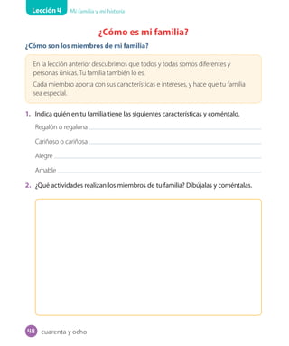 Lección 4 Mi familia y mi historia
¿Cómo es mi familia?
¿Cómo son los miembros de mi familia?
En la lección anterior descubrimos que todos y todas somos diferentes y
personas únicas. Tu familia también lo es.
Cada miembro aporta con sus características e intereses, y hace que tu familia
sea especial.
1. Indica quién en tu familia tiene las siguientes características y coméntalo.
Regalón o regalona
Cariñoso o cariñosa
Alegre
Amable
2. ¿Qué actividades realizan los miembros de tu familia? Dibújalas y coméntalas.
cuarenta y ocho48
U1_Hist_1B_txt_1/2_Punto.indd 48 23-07-18 13:22
 